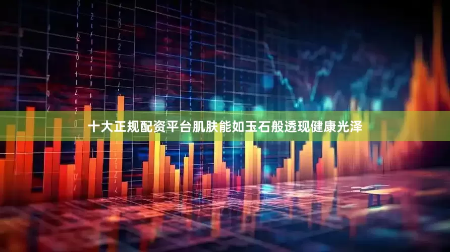 十大正规配资平台肌肤能如玉石般透现健康光泽