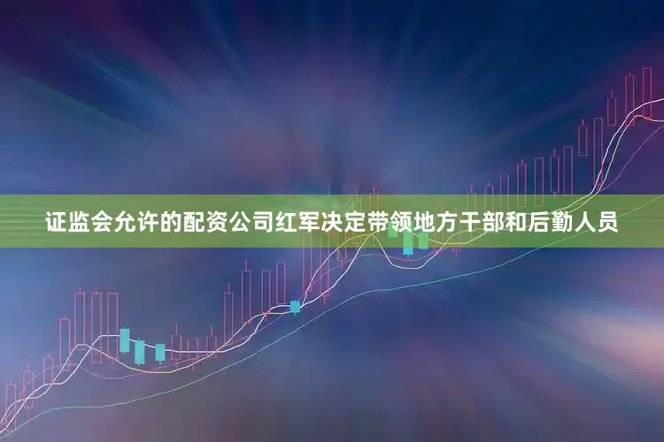 证监会允许的配资公司红军决定带领地方干部和后勤人员