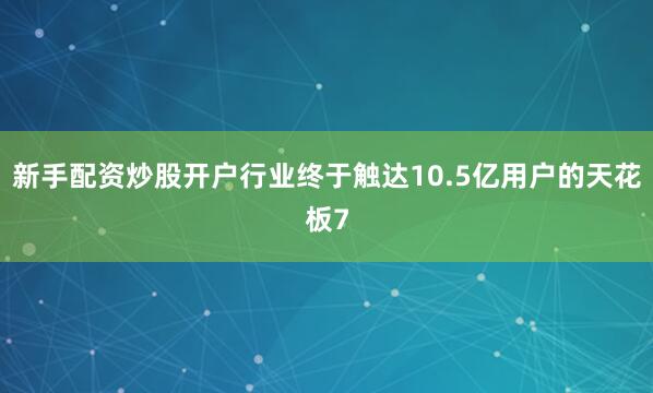 新手配资炒股开户行业终于触达10.5亿用户的天花板7
