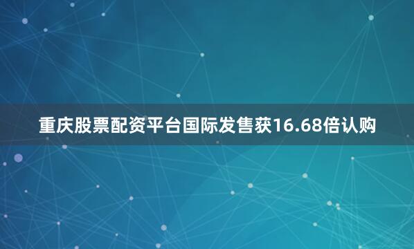重庆股票配资平台国际发售获16.68倍认购
