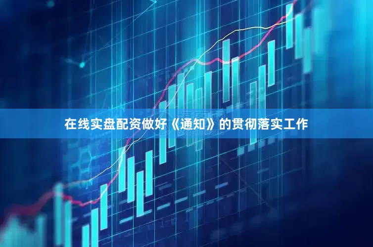 在线实盘配资做好《通知》的贯彻落实工作