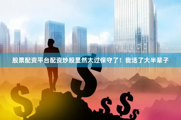 股票配资平台配资炒股显然太过保守了！我活了大半辈子