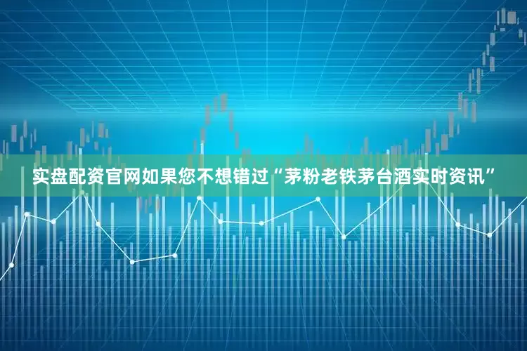 实盘配资官网如果您不想错过“茅粉老铁茅台酒实时资讯”