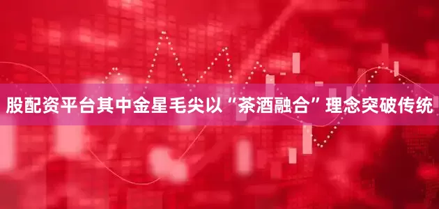 股配资平台其中金星毛尖以“茶酒融合”理念突破传统