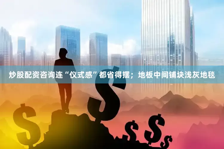 炒股配资咨询连“仪式感”都省得摆；地板中间铺块浅灰地毯