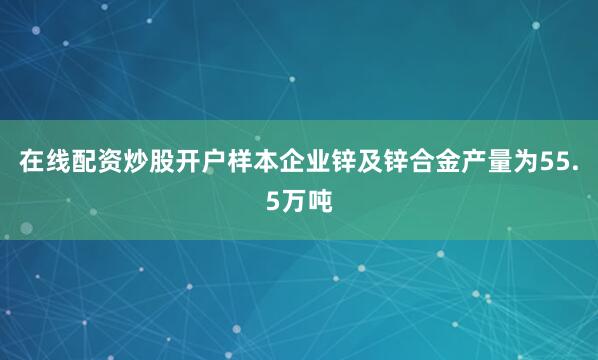 在线配资炒股开户样本企业锌及锌合金产量为55.5万吨