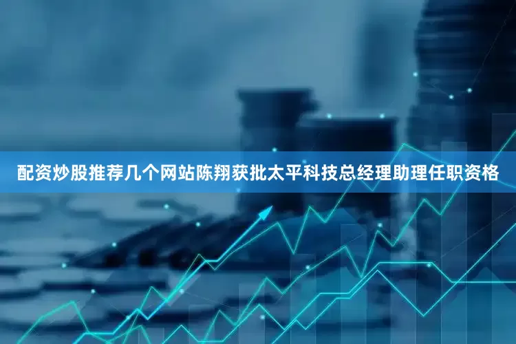 配资炒股推荐几个网站陈翔获批太平科技总经理助理任职资格